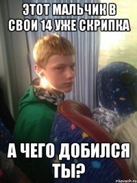 этот мальчик в свои 14 уже скрипка а чего добился ты?