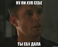 ну ни хуя себе ты ебу дала
