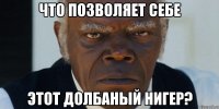 что позволяет себе этот долбаный нигер?
