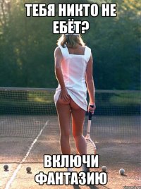 тебя никто не ебёт? включи фантазию