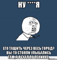 ну ****я его тащить через весь город? вы-то стояли улыбались там, а я ехал по пекинке.