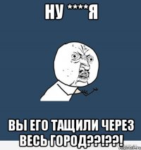 ну ****я вы его тащили через весь город??!??!