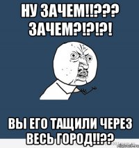 ну зачем!!??? зачем?!?!?! вы его тащили через весь город!!??