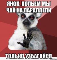 янок, попьем мы чай на параллели только узбагойся
