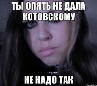 ты опять не дала котовскому не надо так