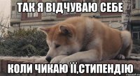 так я відчуваю себе коли чикаю її,стипендію
