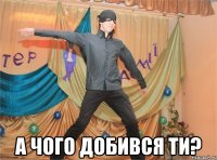  а чого добився ти?