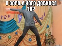 я зоро, а чого добився ти? 