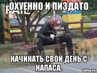 охуенно и пиздато начинать свой день с напаса.