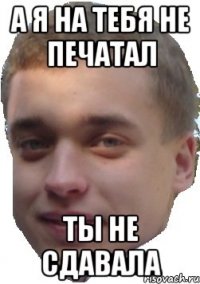 а я на тебя не печатал ты не сдавала