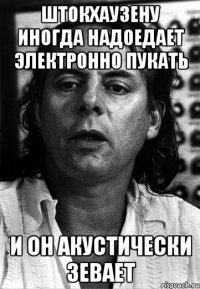 штокхаузену иногда надоедает электронно пукать и он акустически зевает