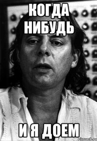 когда нибудь и я доем