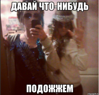 давай что-нибудь подожжем