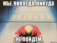 мы, никогда, никуда не пойдём