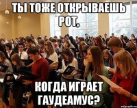 ты тоже открываешь рот, когда играет гаудеамус?