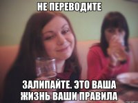 не переводите залипайте. это ваша жизнь ваши правила