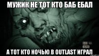 мужик не тот кто баб ебал а тот кто ночью в outlast играл