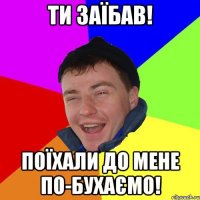 ти заїбав! поїхали до мене по-бухаємо!