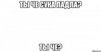 ты че сука падла? ты че?