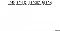 как ебать тебя будем? 