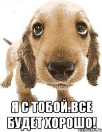  я с тобой.все будет хорошо!