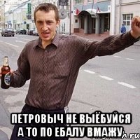  петровыч не выёбуйся а то по ебалу вмажу