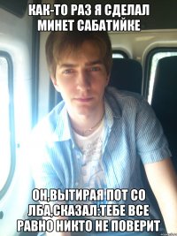 как-то раз я сделал минет сабатийке он,вытирая пот со лба,сказал:тебе все равно никто не поверит