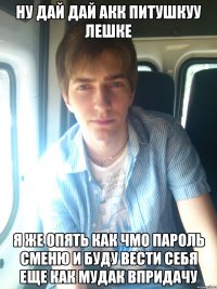 ну дай дай акк питушкуу лешке я же опять как чмо пароль сменю и буду вести себя еще как мудак впридачу