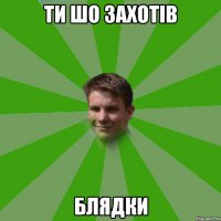 ти шо захотів блядки