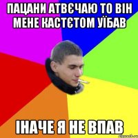 пацани атвєчаю то він мене кастєтом уїбав іначе я не впав