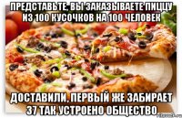 представьте, вы заказываете пиццу из 100 кусочков на 100 человек доставили, первый же забирает 37 так устроено общество