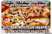 представьте, вы заказываете пиццу из 100 кусочков на 100 человек доставили, первый забирает 37 так устроено общество