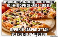 представьте, вы заказываете пиццу из 100 кусочков на 100 человек первый забрал 37 так устроено общество