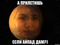 а прилетишь если айпад дам?)