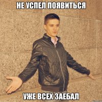 не успел появиться уже всех заебал