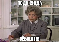 поди сюда уёбище!!!