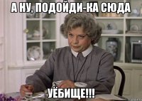 а ну, подойди-ка сюда уёбище!!!