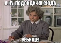 а ну, подойди-ка сюда уёбище!