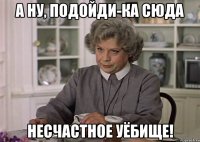 а ну, подойди-ка сюда несчастное уёбище!