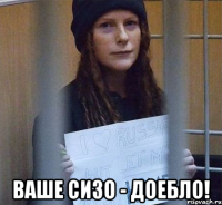 ваше сизо - доебло!