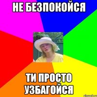 не безпокойся ти просто узбагойся
