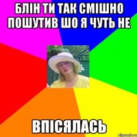 блін ти так смішно пошутив шо я чуть не впісялась