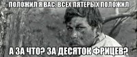 положил я вас, всех пятерых положил а за что? за десяток фрицев?