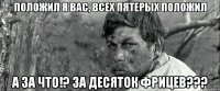 положил я вас, всех пятерых положил а за что!? за десяток фрицев???