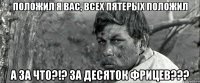 положил я вас, всех пятерых положил а за что?!? за десяток фрицев???