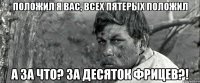 положил я вас, всех пятерых положил а за что? за десяток фрицев?!
