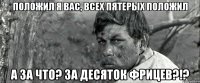 положил я вас, всех пятерых положил а за что? за десяток фрицев?!?