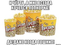 к чёрту , а мне всегда хочется попкорна! да!даже когда тошнит!