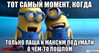тот самый момент, когда только паша и максим подумали о чем-то пошлом