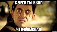 с чего ты взял что я не спал